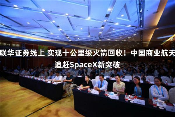 联华证券线上 实现十公里级火箭回收！中国商业航天追赶SpaceX新突破