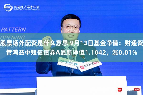 股票场外配资是什么意思 9月13日基金净值：财通资管鸿益中短债债券A最新净值1.1042，涨0.01%