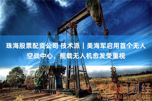 珠海股票配资公司 技术派｜美海军启用首个无人空战中心，舰载无人机愈发受重视