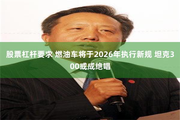 股票杠杆要求 燃油车将于2026年执行新规 坦克300或成绝唱