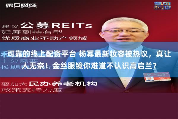 可靠的线上配资平台 杨幂最新妆容被热议，真让人无奈！金丝眼镜你难道不认识高启兰？