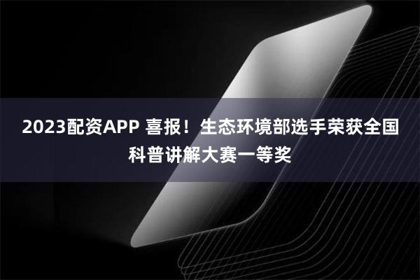 2023配资APP 喜报！生态环境部选手荣获全国科普讲解大赛一等奖