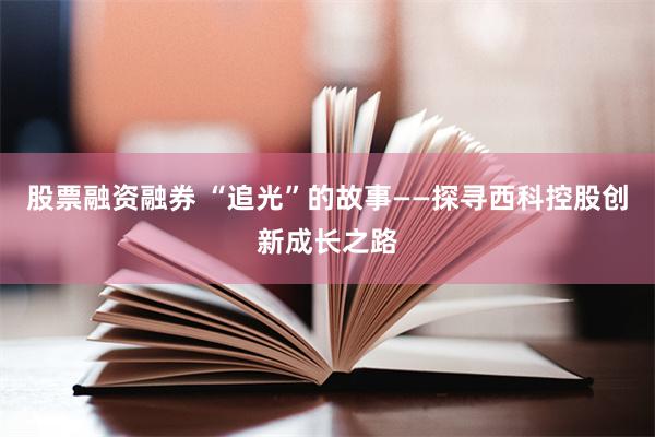 股票融资融券 “追光”的故事——探寻西科控股创新成长之路
