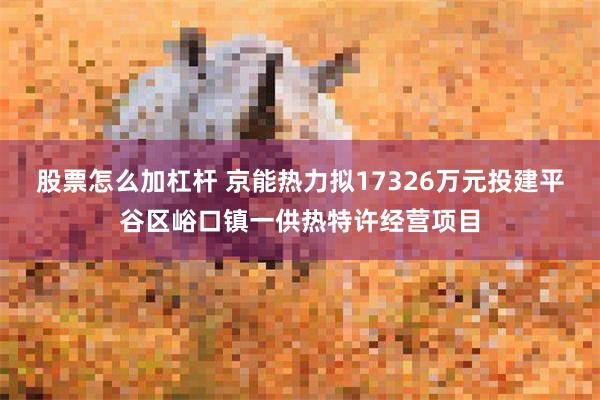 股票怎么加杠杆 京能热力拟17326万元投建平谷区峪口镇一供热特许经营项目