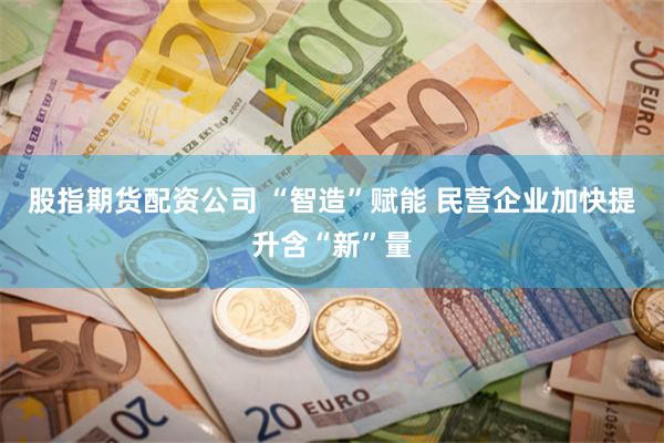 股指期货配资公司 “智造”赋能 民营企业加快提升含“新”量