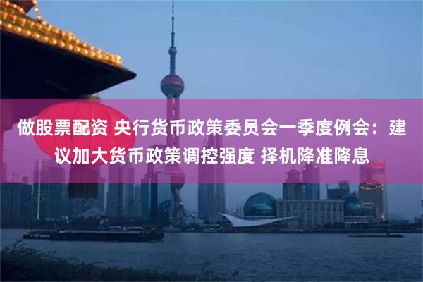 做股票配资 央行货币政策委员会一季度例会：建议加大货币政策调控强度 择机降准降息
