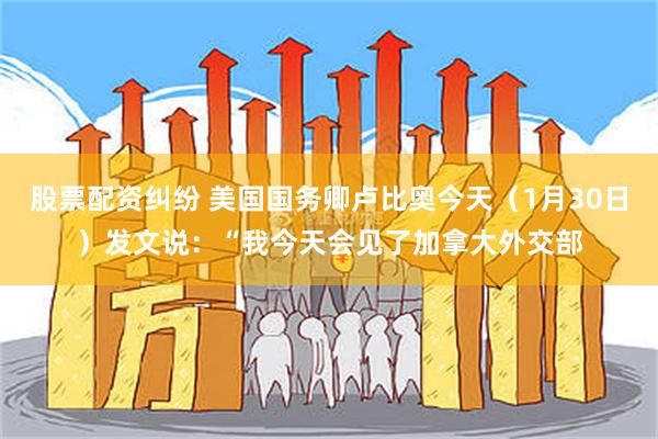 股票配资纠纷 美国国务卿卢比奥今天（1月30日）发文说：“我今天会见了加拿大外交部