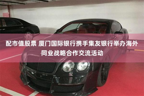 配市值股票 厦门国际银行携手集友银行举办海外同业战略合作交流活动