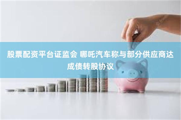 股票配资平台证监会 哪吒汽车称与部分供应商达成债转股协议