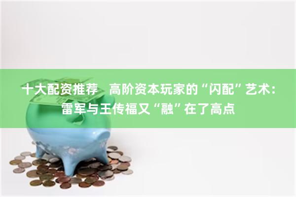 十大配资推荐   高阶资本玩家的“闪配”艺术：雷军与王传福又“融”在了高点