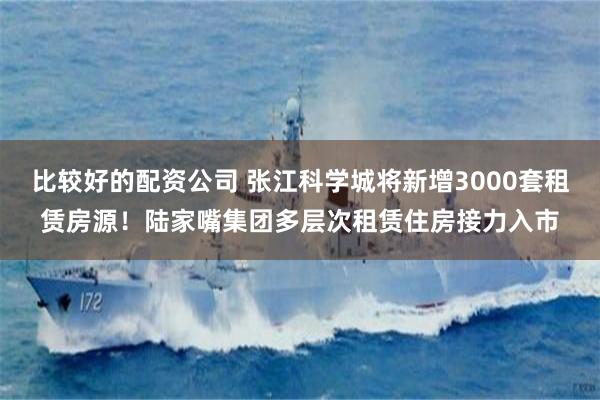 比较好的配资公司 张江科学城将新增3000套租赁房源！陆家嘴集团多层次租赁住房接力入市