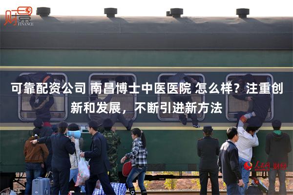 可靠配资公司 南昌博士中医医院 怎么样？注重创新和发展，不断引进新方法