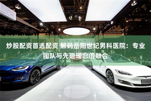 炒股配资首选配资 解码岳阳世纪男科医院：专业团队与先进理念的融合