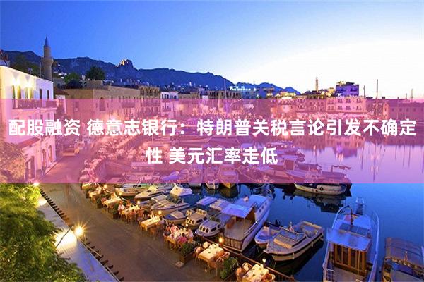 配股融资 德意志银行：特朗普关税言论引发不确定性 美元汇率走低