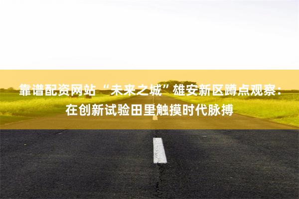 靠谱配资网站 “未来之城”雄安新区蹲点观察：在创新试验田里触摸时代脉搏