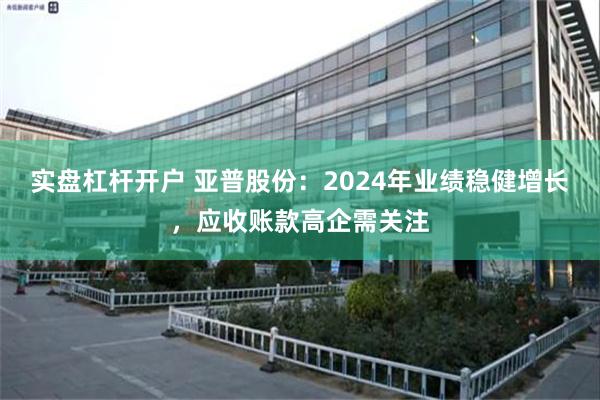 实盘杠杆开户 亚普股份：2024年业绩稳健增长，应收账款高企需关注