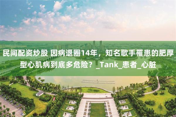 民间配资炒股 因病退圈14年，知名歌手罹患的肥厚型心肌病到底多危险？_Tank_患者_心脏