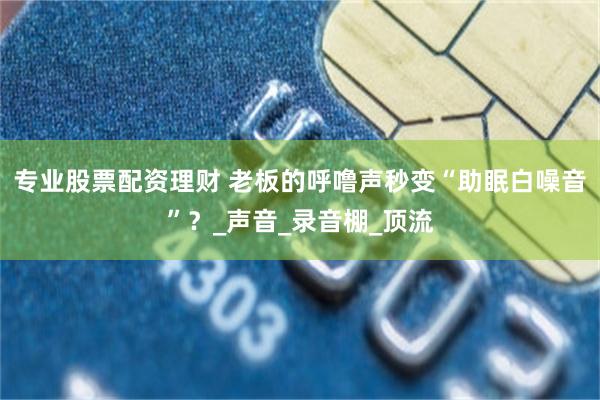 专业股票配资理财 老板的呼噜声秒变“助眠白噪音”？_声音_录音棚_顶流