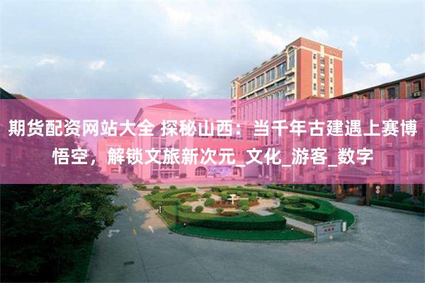 期货配资网站大全 探秘山西：当千年古建遇上赛博悟空，解锁文旅新次元_文化_游客_数字