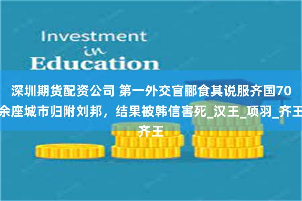 深圳期货配资公司 第一外交官郦食其说服齐国70余座城市归附刘邦，结果被韩信害死_汉王_项羽_齐王