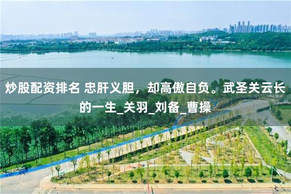 炒股配资排名 忠肝义胆，却高傲自负。武圣关云长的一生_关羽_刘备_曹操