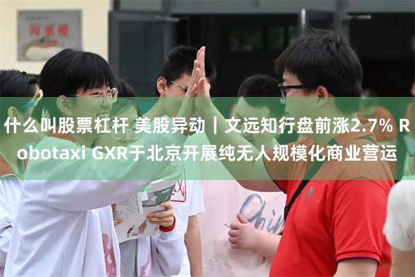 什么叫股票杠杆 美股异动｜文远知行盘前涨2.7% Robotaxi GXR于北京开展纯无人规模化商业营运