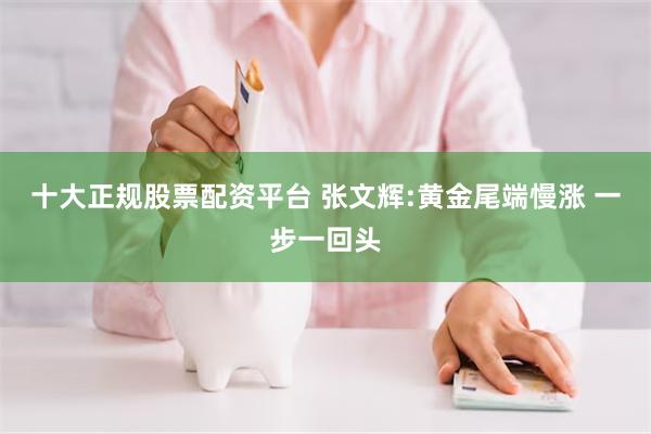 十大正规股票配资平台 张文辉:黄金尾端慢涨 一步一回头