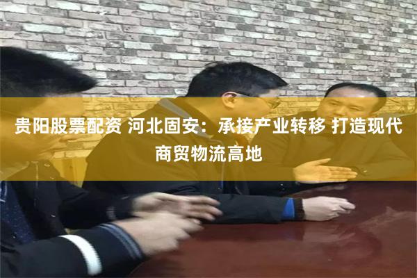 贵阳股票配资 河北固安：承接产业转移 打造现代商贸物流高地