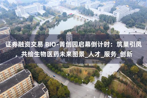 证券融资交易 BIO-菁创园启幕倒计时：筑巢引凤，共绘生物医药未来图景_人才_服务_创新