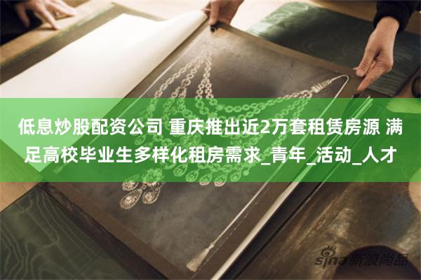 低息炒股配资公司 重庆推出近2万套租赁房源 满足高校毕业生多样化租房需求_青年_活动_人才