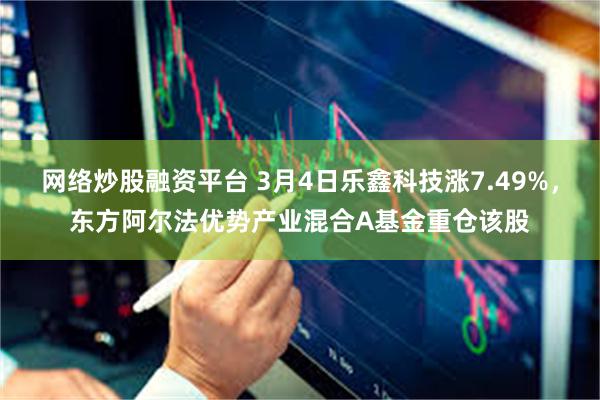 网络炒股融资平台 3月4日乐鑫科技涨7.49%，东方阿尔法优势产业混合A基金重仓该股