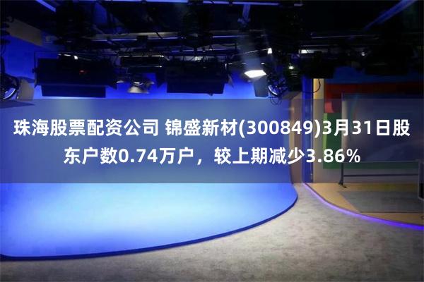 珠海股票配资公司 锦盛新材(300849)3月31日股东户数0.74万户，较上期减少3.86%