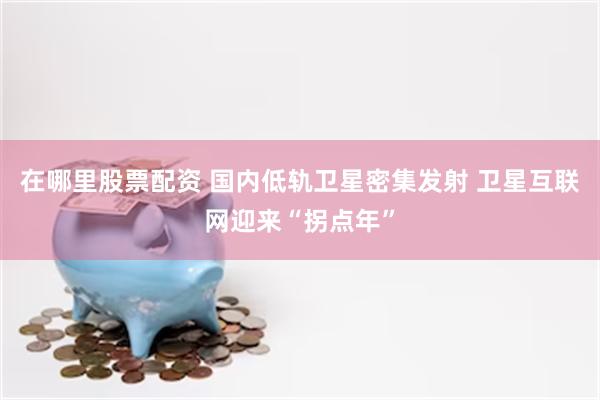 在哪里股票配资 国内低轨卫星密集发射 卫星互联网迎来“拐点年”
