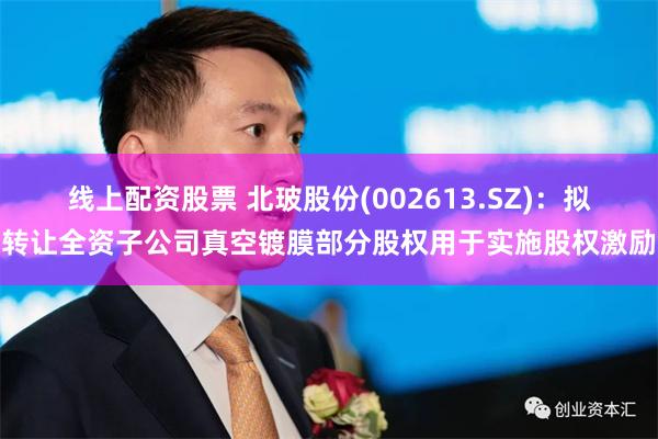 线上配资股票 北玻股份(002613.SZ)：拟转让全资子公司真空镀膜部分股权用于实施股权激励