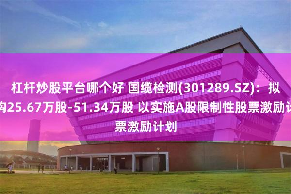 杠杆炒股平台哪个好 国缆检测(301289.SZ)：拟回购25.67万股-51.34万股 以实施A股限制性股票激励计划