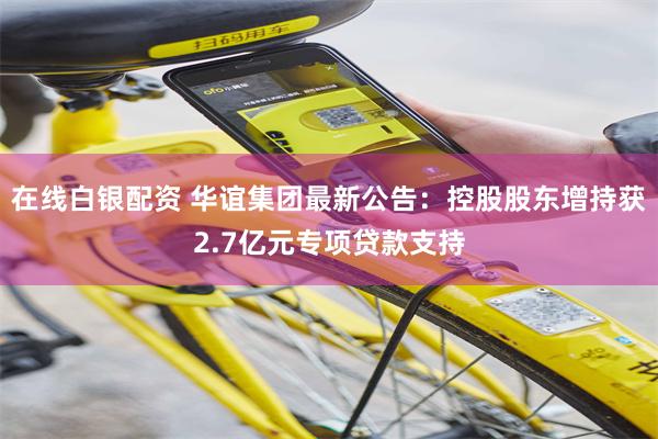 在线白银配资 华谊集团最新公告：控股股东增持获2.7亿元专项贷款支持