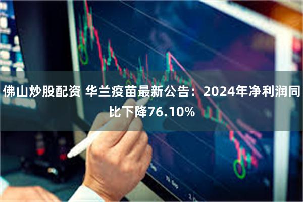 佛山炒股配资 华兰疫苗最新公告：2024年净利润同比下降76.10%