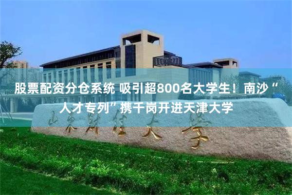 股票配资分仓系统 吸引超800名大学生！南沙“人才专列”携千岗开进天津大学