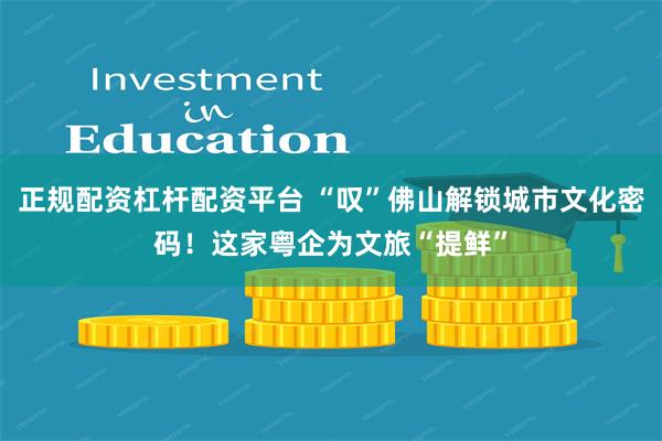 正规配资杠杆配资平台 “叹”佛山解锁城市文化密码！这家粤企为文旅“提鲜”