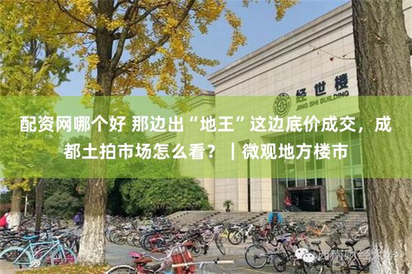 配资网哪个好 那边出“地王”这边底价成交，成都土拍市场怎么看？｜微观地方楼市