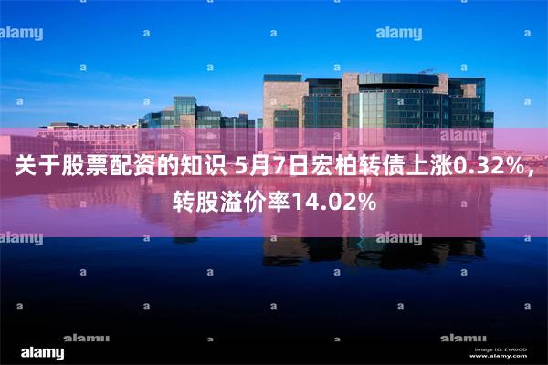 关于股票配资的知识 5月7日宏柏转债上涨0.32%，转股溢价率14.02%