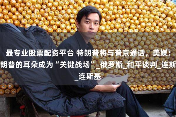 最专业股票配资平台 特朗普将与普京通话，美媒：特朗普的耳朵成为“关键战场”_俄罗斯_和平谈判_连斯基