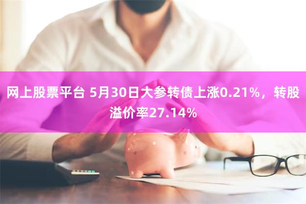 网上股票平台 5月30日大参转债上涨0.21%，转股溢价率27.14%