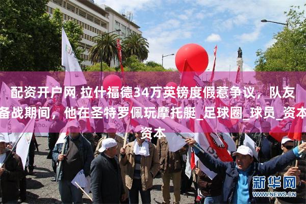 配资开户网 拉什福德34万英镑度假惹争议，队友备战期间，他在圣特罗佩玩摩托艇_足球圈_球员_资本