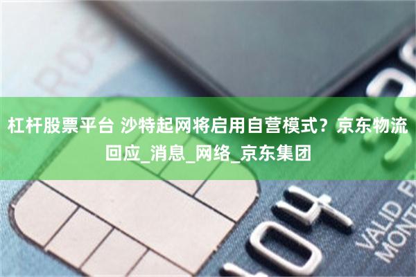 杠杆股票平台 沙特起网将启用自营模式？京东物流回应_消息_网络_京东集团