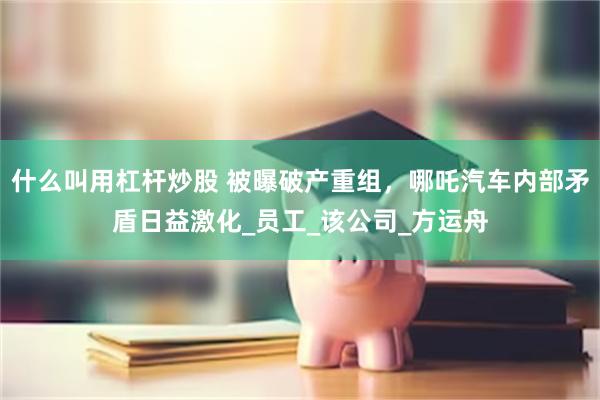 什么叫用杠杆炒股 被曝破产重组，哪吒汽车内部矛盾日益激化_员工_该公司_方运舟