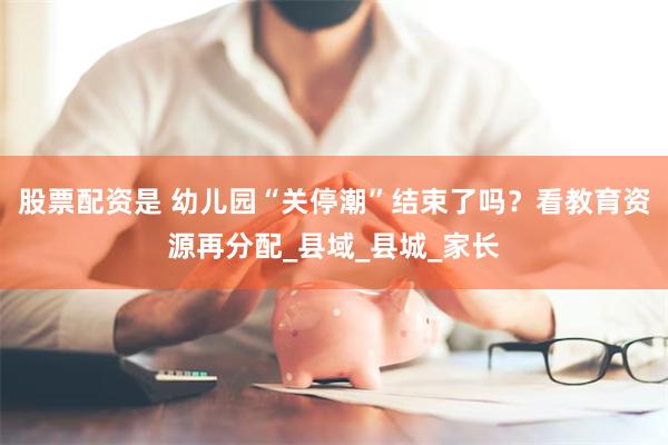 股票配资是 幼儿园“关停潮”结束了吗？看教育资源再分配_县域_县城_家长