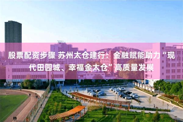 股票配资步骤 苏州太仓建行：金融赋能助力“现代田园城、幸福金太仓”高质量发展