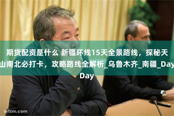 期货配资是什么 新疆环线15天全景路线，探秘天山南北必打卡，攻略路线全解析_乌鲁木齐_南疆_Day