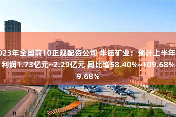 2023年全国前10正规配资公司 华钰矿业：预计上半年净利润1.73亿元~2.29亿元 同比增58.40%~109.68%